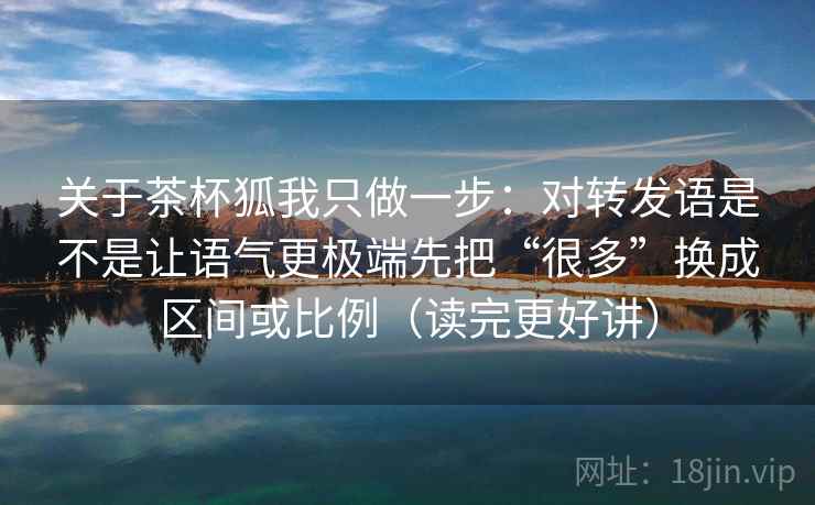 关于茶杯狐我只做一步：对转发语是不是让语气更极端先把“很多”换成区间或比例（读完更好讲）