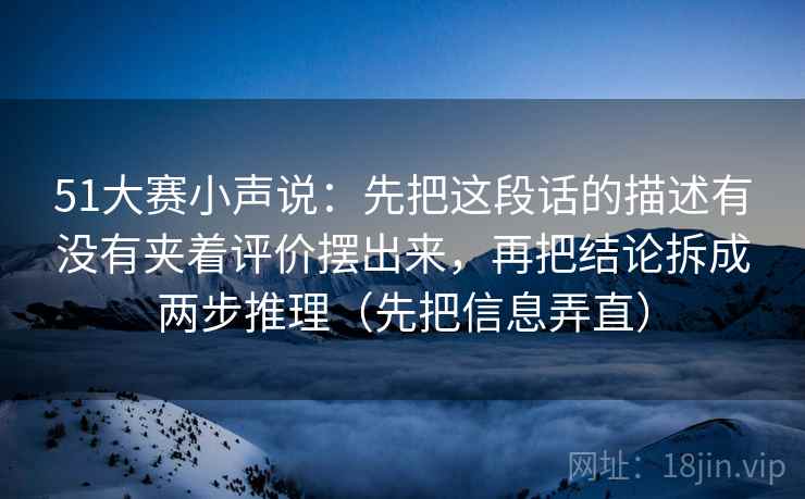 51大赛小声说：先把这段话的描述有没有夹着评价摆出来，再把结论拆成两步推理（先把信息弄直）