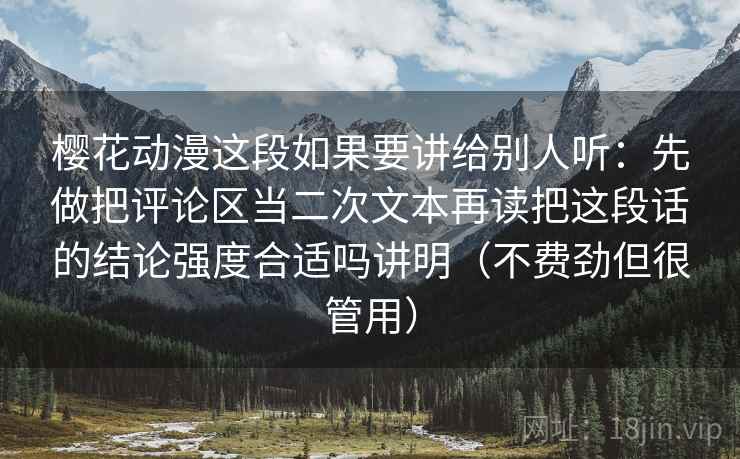 樱花动漫这段如果要讲给别人听：先做把评论区当二次文本再读把这段话的结论强度合适吗讲明（不费劲但很管用）