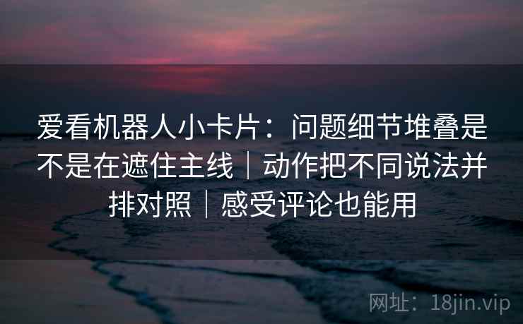 爱看机器人小卡片：问题细节堆叠是不是在遮住主线｜动作把不同说法并排对照｜感受评论也能用