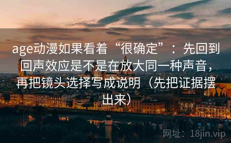 age动漫如果看着“很确定”：先回到回声效应是不是在放大同一种声音，再把镜头选择写成说明（先把证据摆出来）