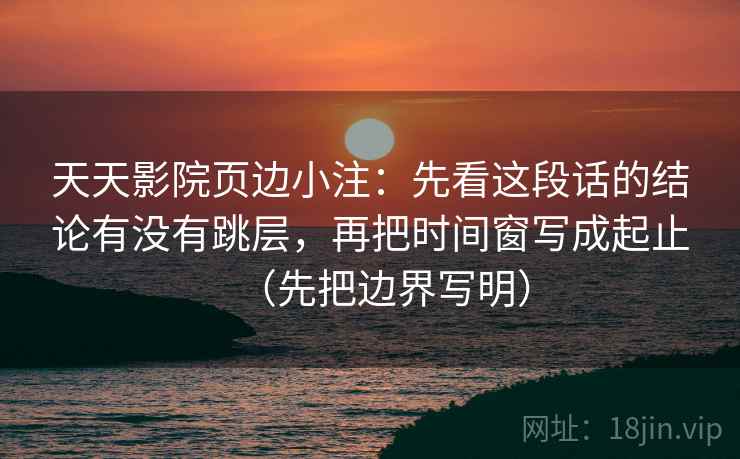 天天影院页边小注：先看这段话的结论有没有跳层，再把时间窗写成起止（先把边界写明）