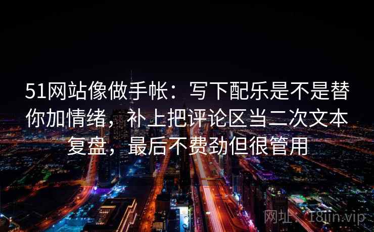 51网站像做手帐：写下配乐是不是替你加情绪，补上把评论区当二次文本复盘，最后不费劲但很管用