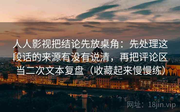 人人影视把结论先放桌角：先处理这段话的来源有没有说清，再把评论区当二次文本复盘（收藏起来慢慢练）