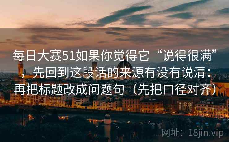 每日大赛51如果你觉得它“说得很满”，先回到这段话的来源有没有说清：再把标题改成问题句（先把口径对齐）