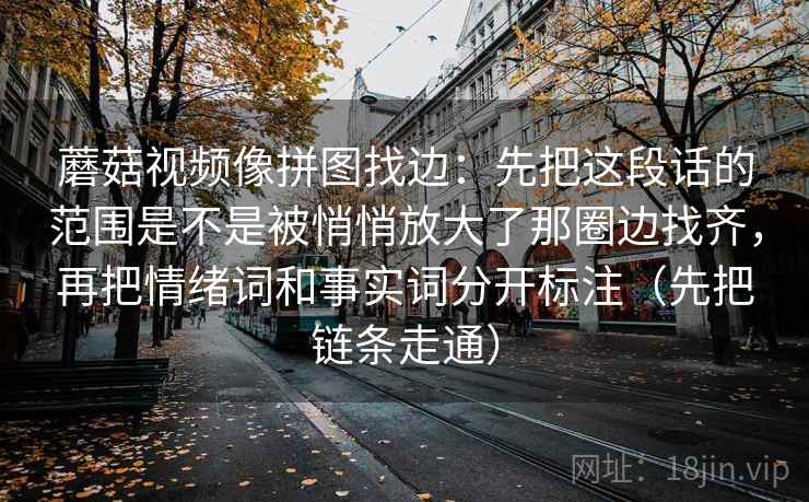 蘑菇视频像拼图找边：先把这段话的范围是不是被悄悄放大了那圈边找齐，再把情绪词和事实词分开标注（先把链条走通）