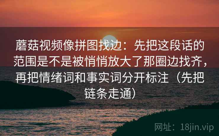 蘑菇视频像拼图找边:先把这段话的范围是不是被悄悄放大了那圈边找齐,再把情绪词和事实词分开标注(先把链条走通) 蘑菇视频像拼图找边:先把这段话的范围是不是被悄悄放大了那圈边找齐,再把情绪词和事实词分开标注(先把链条走通)