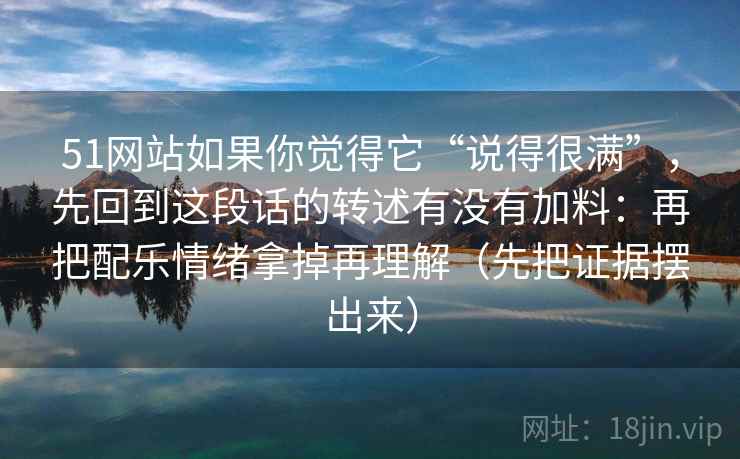 51网站如果你觉得它“说得很满”，先回到这段话的转述有没有加料：再把配乐情绪拿掉再理解（先把证据摆出来）