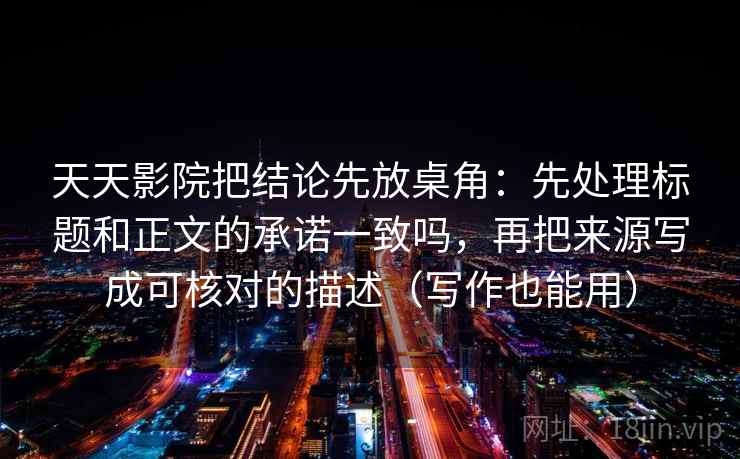 天天影院把结论先放桌角：先处理标题和正文的承诺一致吗，再把来源写成可核对的描述（写作也能用）