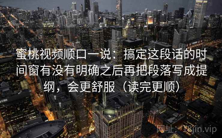 蜜桃视频顺口一说:搞定这段话的时间窗有没有明确之后再把段落写成提纲,会更舒服(读完更顺) 蜜桃视频顺口一说:搞定这段话的时间窗有没有明确之后再把段落写成提纲,会更舒服(读完更顺)