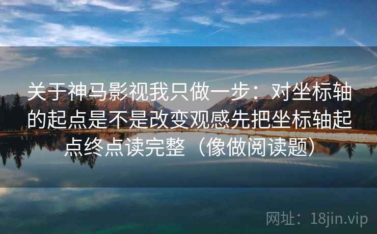 关于神马影视我只做一步：对坐标轴的起点是不是改变观感先把坐标轴起点终点读完整（像做阅读题）