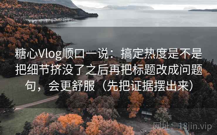 糖心Vlog顺口一说：搞定热度是不是把细节挤没了之后再把标题改成问题句，会更舒服（先把证据摆出来）