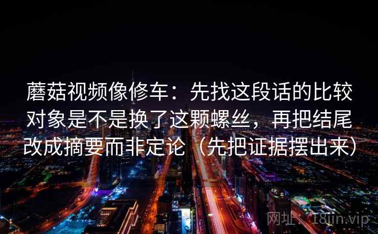 蘑菇视频像修车：先找这段话的比较对象是不是换了这颗螺丝，再把结尾改成摘要而非定论（先把证据摆出来）