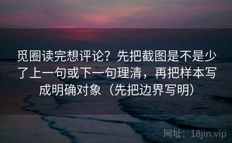 觅圈读完想评论？先把截图是不是少了上一句或下一句理清，再把样本写成明确对象（先把边界写明）
