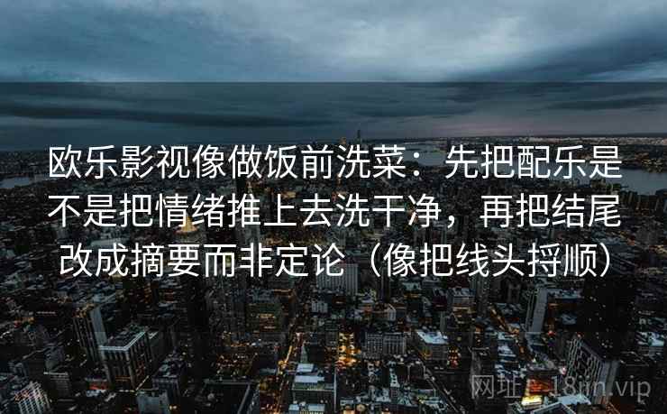 欧乐影视像做饭前洗菜：先把配乐是不是把情绪推上去洗干净，再把结尾改成摘要而非定论（像把线头捋顺）